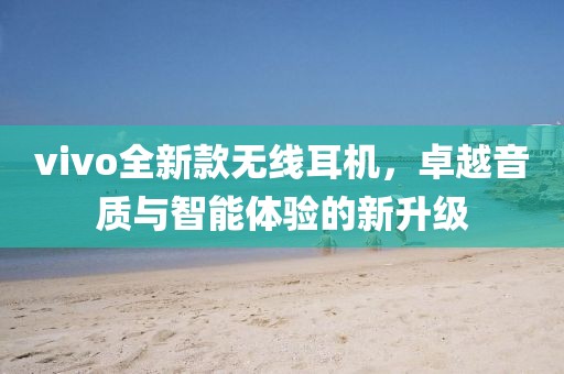 vivo全新款无线耳机，卓越音质与智能体验的新升级