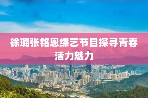 徐璐张铭恩综艺节目探寻青春活力魅力