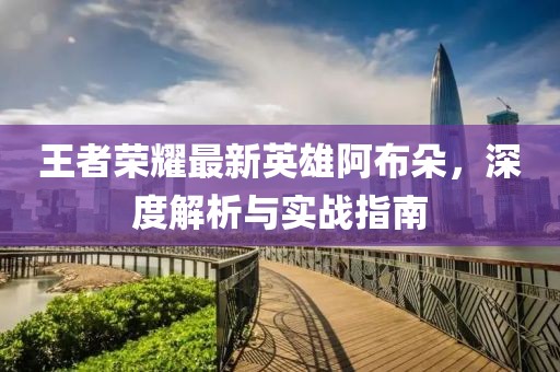 王者荣耀最新英雄阿布朵，深度解析与实战指南