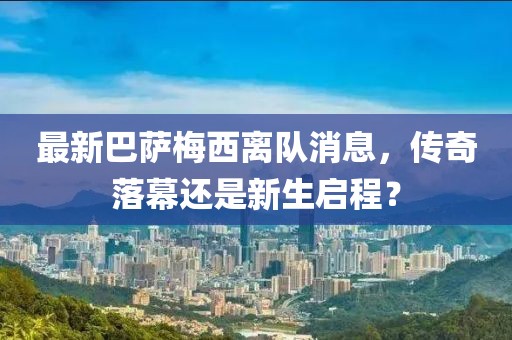 最新巴萨梅西离队消息，传奇落幕还是新生启程？