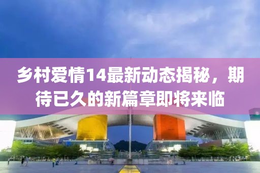 乡村爱情14最新动态揭秘，期待已久的新篇章即将来临