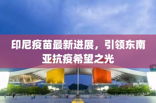 印尼疫苗最新进展，引领东南亚抗疫希望之光