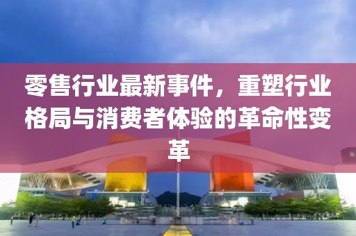 零售行业最新事件，重塑行业格局与消费者体验的革命性变革
