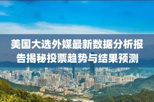 美国大选外媒最新数据分析报告揭秘投票趋势与结果预测