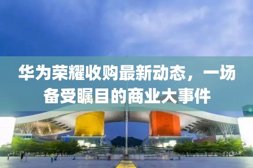 华为荣耀收购最新动态，一场备受瞩目的商业大事件