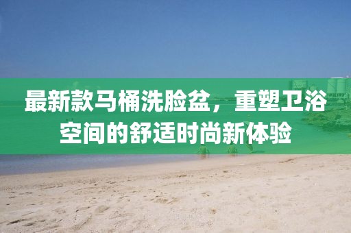 最新款马桶洗脸盆，重塑卫浴空间的舒适时尚新体验
