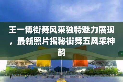 王一博街舞风采独特魅力展现，最新照片揭秘街舞五风采神韵