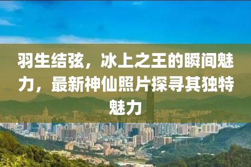 羽生结弦，冰上之王的瞬间魅力，最新神仙照片探寻其独特魅力