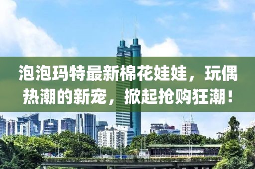 泡泡玛特最新棉花娃娃，玩偶热潮的新宠，掀起抢购狂潮！