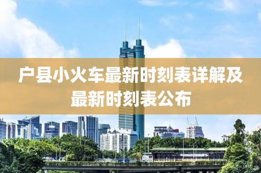 户县小火车最新时刻表详解及最新时刻表公布