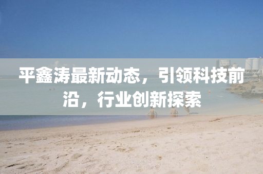 平鑫涛最新动态，引领科技前沿，行业创新探索