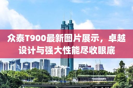 众泰T900最新图片展示，卓越设计与强大性能尽收眼底