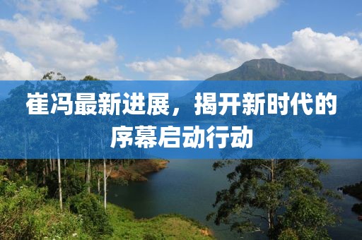 崔冯最新进展，揭开新时代的序幕启动行动