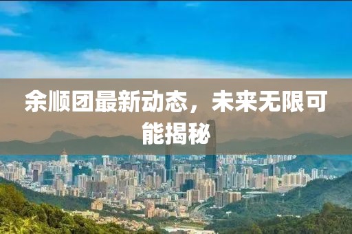 余顺团最新动态，未来无限可能揭秘