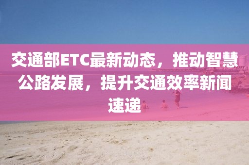 交通部ETC最新动态，推动智慧公路发展，提升交通效率新闻速递