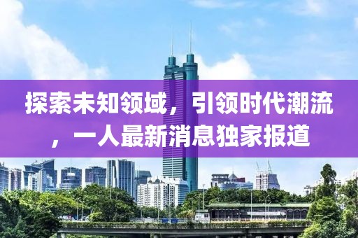 探索未知领域，引领时代潮流，一人最新消息独家报道