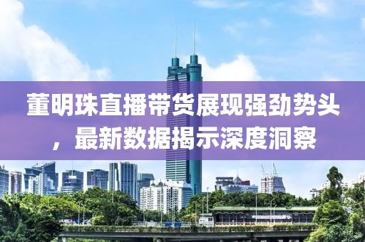 董明珠直播带货展现强劲势头，最新数据揭示深度洞察