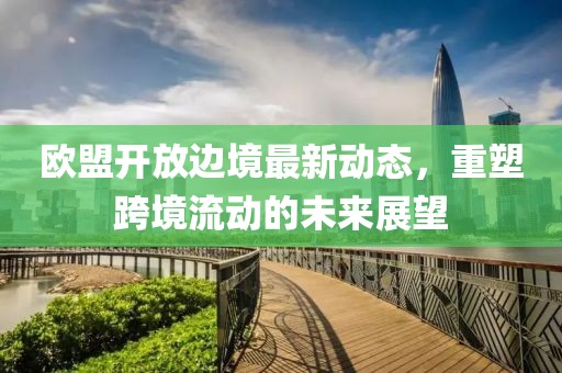 欧盟开放边境最新动态，重塑跨境流动的未来展望