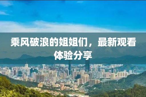 乘风破浪的姐姐们，最新观看体验分享