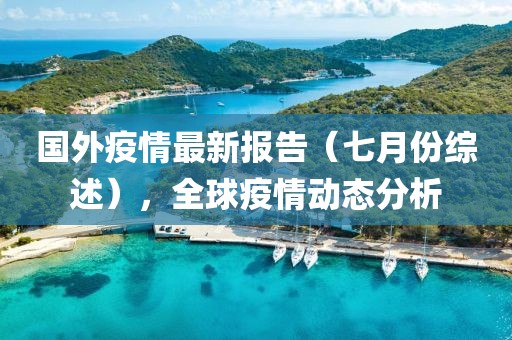 国外疫情最新报告（七月份综述），全球疫情动态分析