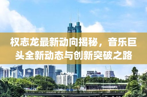权志龙最新动向揭秘，音乐巨头全新动态与创新突破之路