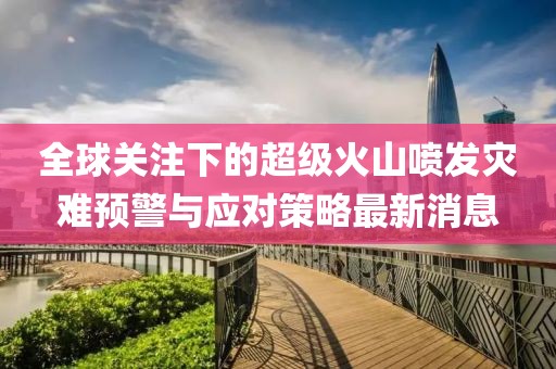 全球关注下的超级火山喷发灾难预警与应对策略最新消息