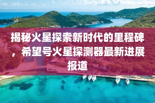 揭秘火星探索新时代的里程碑，希望号火星探测器最新进展报道