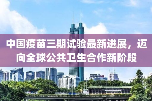 中国疫苗三期试验最新进展，迈向全球公共卫生合作新阶段