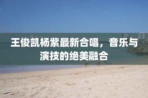 王俊凯杨紫最新合唱，音乐与演技的绝美融合