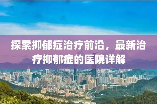 探索抑郁症治疗前沿，最新治疗抑郁症的医院详解