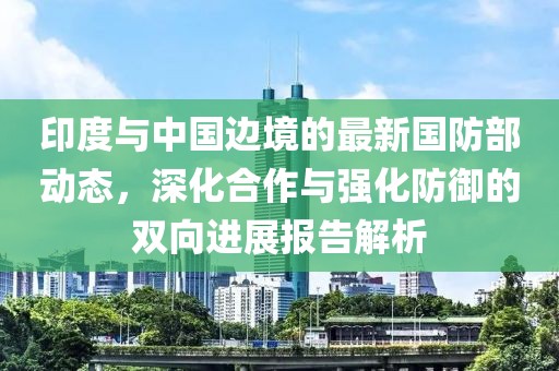 印度与中国边境的最新国防部动态，深化合作与强化防御的双向进展报告解析