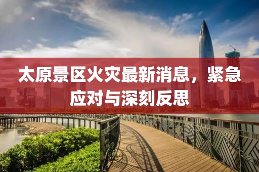 太原景区火灾最新消息，紧急应对与深刻反思