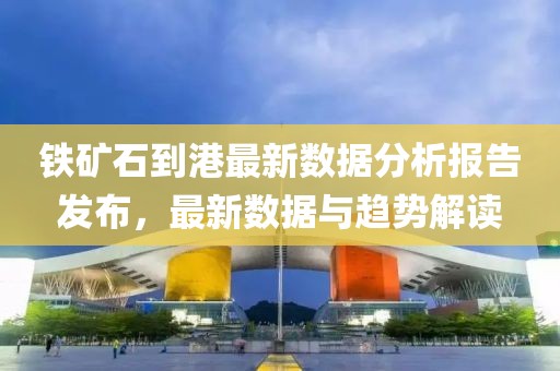 铁矿石到港最新数据分析报告发布，最新数据与趋势解读