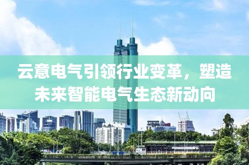 云意电气引领行业变革，塑造未来智能电气生态新动向