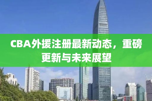 CBA外援注册最新动态，重磅更新与未来展望