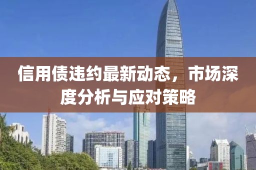 信用债违约最新动态，市场深度分析与应对策略