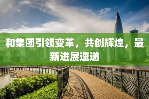 和集团引领变革，共创辉煌，最新进展速递