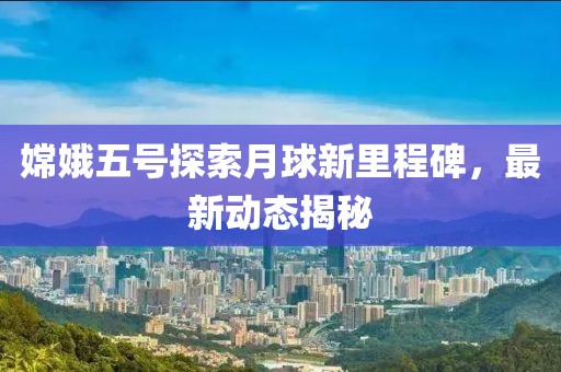 嫦娥五号探索月球新里程碑，最新动态揭秘