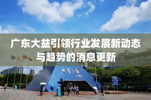 广东大益引领行业发展新动态与趋势的消息更新
