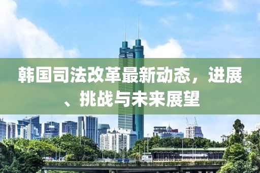 韩国司法改革最新动态，进展、挑战与未来展望
