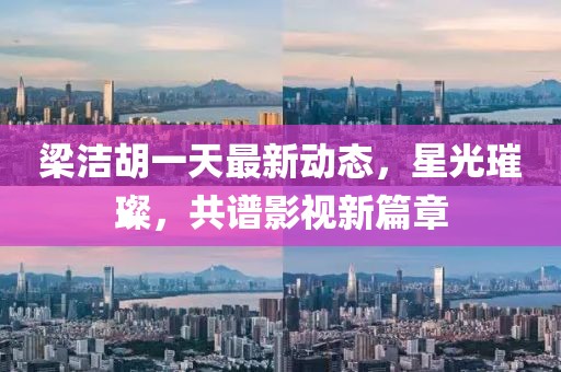 梁洁胡一天最新动态，星光璀璨，共谱影视新篇章