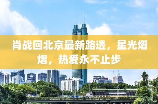 肖战回北京最新路透，星光熠熠，热爱永不止步