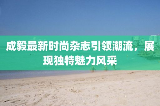 成毅最新时尚杂志引领潮流，展现独特魅力风采
