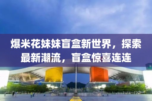 爆米花妹妹盲盒新世界，探索最新潮流，盲盒惊喜连连
