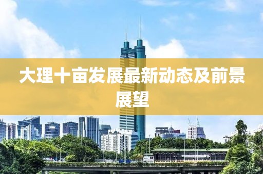 大理十亩发展最新动态及前景展望