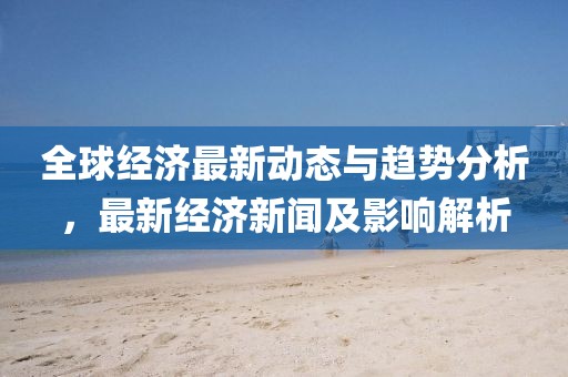 全球经济最新动态与趋势分析，最新经济新闻及影响解析