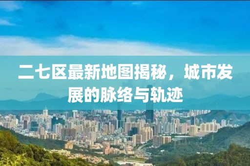 二七区最新地图揭秘，城市发展的脉络与轨迹