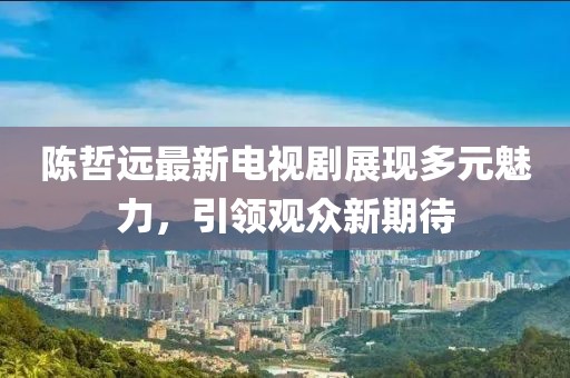 陈哲远最新电视剧展现多元魅力，引领观众新期待