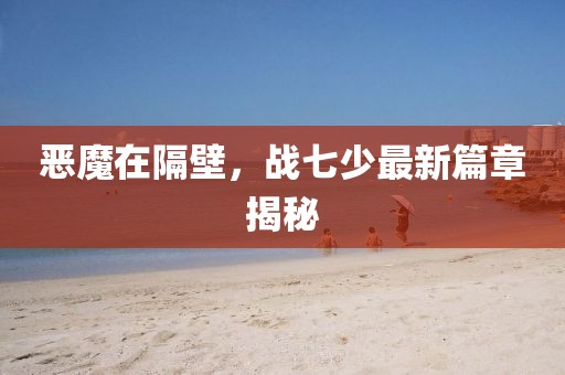 恶魔在隔壁，战七少最新篇章揭秘