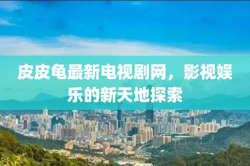 皮皮龟最新电视剧网，影视娱乐的新天地探索